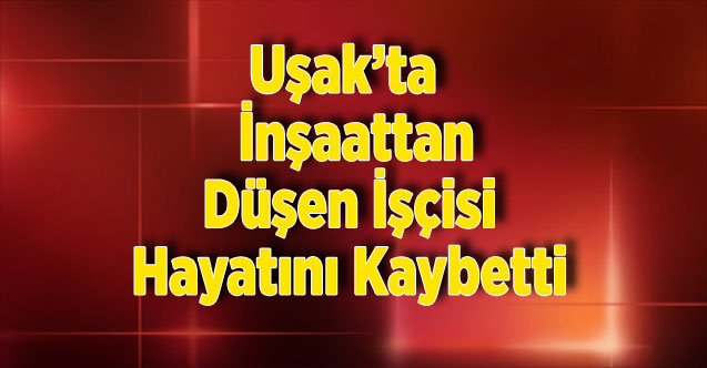 Uşak’ta  İnşaattan Düşen İşçisi Hayatını Kaybetti